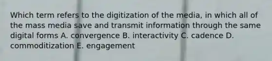 Which term refers to the digitization of the media, in which all of the mass media save and transmit information through the same digital forms A. convergence B. interactivity C. cadence D. commoditization E. engagement