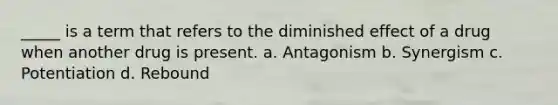 _____ is a term that refers to the diminished effect of a drug when another drug is present. a. Antagonism b. Synergism c. Potentiation d. Rebound