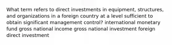 What term refers to direct investments in equipment, structures, and organizations in a foreign country at a level sufficient to obtain significant management control? international monetary fund gross national income gross national investment foreign direct investment