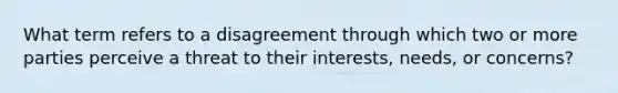 What term refers to a disagreement through which two or more parties perceive a threat to their interests, needs, or concerns?