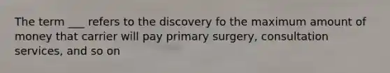 The term ___ refers to the discovery fo the maximum amount of money that carrier will pay primary surgery, consultation services, and so on