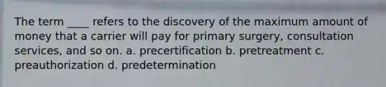 The term ____ refers to the discovery of the maximum amount of money that a carrier will pay for primary surgery, consultation services, and so on. a. precertification b. pretreatment c. preauthorization d. predetermination