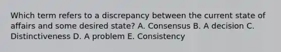 Which term refers to a discrepancy between the current state of affairs and some desired​ state? A. Consensus B. A decision C. Distinctiveness D. A problem E. Consistency