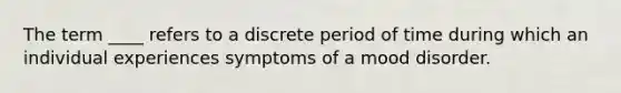 The term ____ refers to a discrete period of time during which an individual experiences symptoms of a mood disorder.