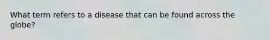 What term refers to a disease that can be found across the globe?