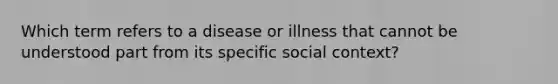 Which term refers to a disease or illness that cannot be understood part from its specific social context?