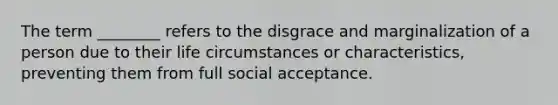 The term ________ refers to the disgrace and marginalization of a person due to their life circumstances or characteristics, preventing them from full social acceptance.