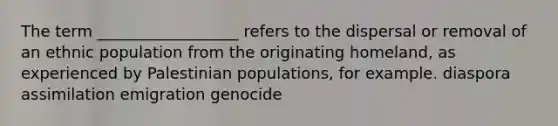 The term __________________ refers to the dispersal or removal of an ethnic population from the originating homeland, as experienced by Palestinian populations, for example. diaspora assimilation emigration genocide