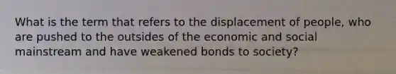 What is the term that refers to the displacement of people, who are pushed to the outsides of the economic and social mainstream and have weakened bonds to society?