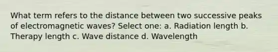 What term refers to the distance between two successive peaks of electromagnetic waves? Select one: a. Radiation length b. Therapy length c. Wave distance d. Wavelength