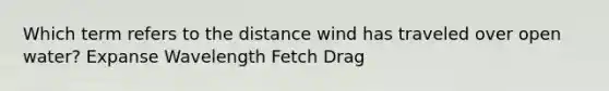 Which term refers to the distance wind has traveled over open water? Expanse Wavelength Fetch Drag