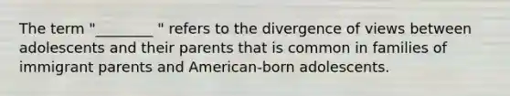 The term "________ " refers to the divergence of views between adolescents and their parents that is common in families of immigrant parents and American-born adolescents.