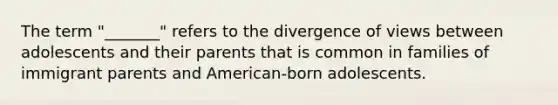 The term "_______" refers to the divergence of views between adolescents and their parents that is common in families of immigrant parents and American-born adolescents.