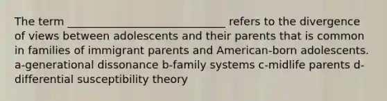 The term _____________________________ refers to the divergence of views between adolescents and their parents that is common in families of immigrant parents and American-born adolescents. a-generational dissonance b-family systems c-midlife parents d- differential susceptibility theory