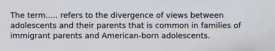 The term..... refers to the divergence of views between adolescents and their parents that is common in families of immigrant parents and American-born adolescents.