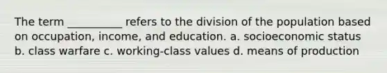 The term __________ refers to the division of the population based on occupation, income, and education. a. socioeconomic status b. class warfare c. working-class values d. means of production