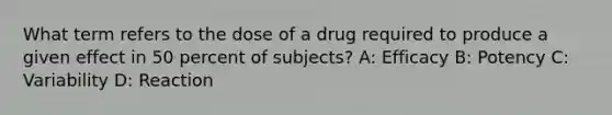 What term refers to the dose of a drug required to produce a given effect in 50 percent of subjects? A: Efficacy B: Potency C: Variability D: Reaction