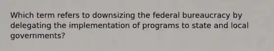 Which term refers to downsizing the federal bureaucracy by delegating the implementation of programs to state and local governments?