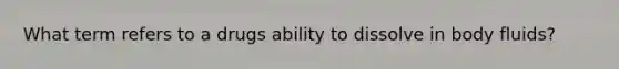 What term refers to a drugs ability to dissolve in body fluids?