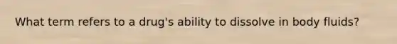 What term refers to a drug's ability to dissolve in body fluids?