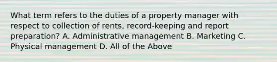 What term refers to the duties of a property manager with respect to collection of rents, record-keeping and report preparation? A. Administrative management B. Marketing C. Physical management D. All of the Above