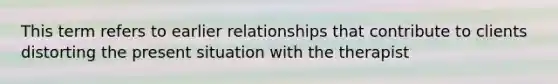 This term refers to earlier relationships that contribute to clients distorting the present situation with the therapist