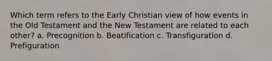 Which term refers to the Early Christian view of how events in the Old Testament and the New Testament are related to each other? a. Precognition b. Beatification c. Transfiguration d. Prefiguration