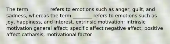 The term ________ refers to emotions such as anger, guilt, and sadness, whereas the term ________ refers to emotions such as joy, happiness, and interest. extrinsic motivation; intrinsic motivation general affect; specific affect negative affect; positive affect catharsis; motivational factor