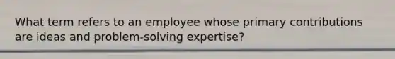 What term refers to an employee whose primary contributions are ideas and problem-solving expertise?