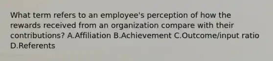 What term refers to an employee's perception of how the rewards received from an organization compare with their contributions? A.Affiliation B.Achievement C.Outcome/input ratio D.Referents