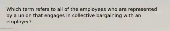 Which term refers to all of the employees who are represented by a union that engages in collective bargaining with an employer?