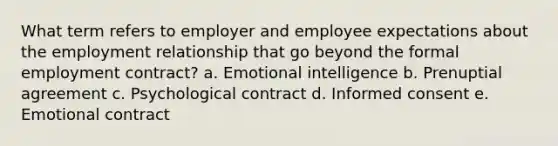 What term refers to employer and employee expectations about the employment relationship that go beyond the formal employment contract? a. <a href='https://www.questionai.com/knowledge/k9hmgj4THn-emotional-intelligence' class='anchor-knowledge'>emotional intelligence</a> b. Prenuptial agreement c. Psychological contract d. <a href='https://www.questionai.com/knowledge/kSCmSGHNge-informed-consent' class='anchor-knowledge'>informed consent</a> e. Emotional contract