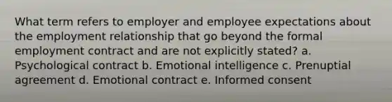 What term refers to employer and employee expectations about the employment relationship that go beyond the formal employment contract and are not explicitly stated? a. Psychological contract b. Emotional intelligence c. Prenuptial agreement d. Emotional contract e. Informed consent