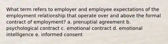 What term refers to employer and employee expectations of the employment relationship that operate over and above the formal contract of employment? a. prenuptial agreement b. psychological contract c. emotional contract d. emotional intelligence e. informed consent