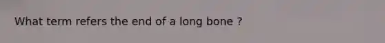 What term refers the end of a long bone ?