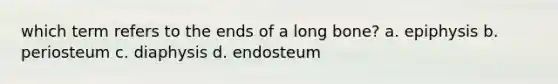 which term refers to the ends of a long bone? a. epiphysis b. periosteum c. diaphysis d. endosteum