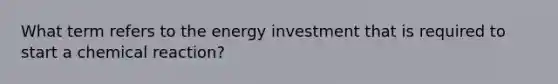 What term refers to the energy investment that is required to start a chemical reaction?