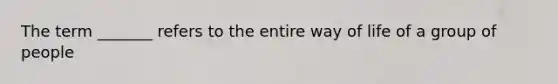 The term _______ refers to the entire way of life of a group of people