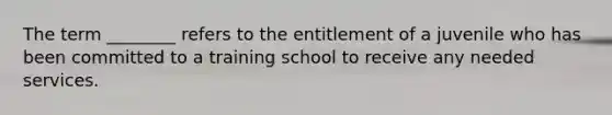 The term ________ refers to the entitlement of a juvenile who has been committed to a training school to receive any needed services.