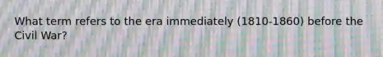 What term refers to the era immediately (1810-1860) before the Civil War?