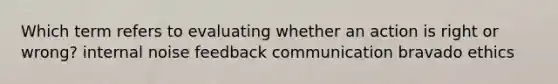 Which term refers to evaluating whether an action is right or wrong? internal noise feedback communication bravado ethics