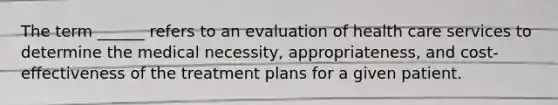 The term ______ refers to an evaluation of health care services to determine the medical necessity, appropriateness, and cost-effectiveness of the treatment plans for a given patient.