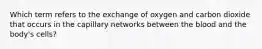 Which term refers to the exchange of oxygen and carbon dioxide that occurs in the capillary networks between the blood and the body's cells?