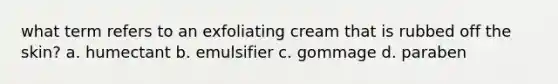 what term refers to an exfoliating cream that is rubbed off the skin? a. humectant b. emulsifier c. gommage d. paraben