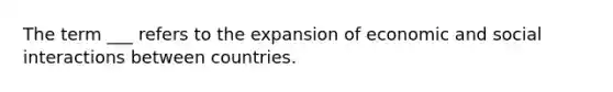 The term ___ refers to the expansion of economic and social interactions between countries.