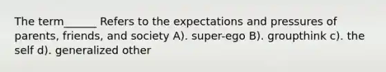 The term______ Refers to the expectations and pressures of parents, friends, and society A). super-ego B). groupthink c). the self d). generalized other