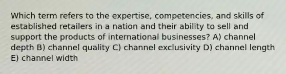 Which term refers to the expertise, competencies, and skills of established retailers in a nation and their ability to sell and support the products of international businesses? A) channel depth B) channel quality C) channel exclusivity D) channel length E) channel width