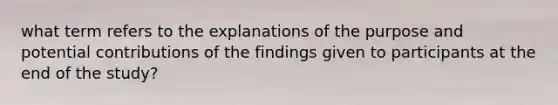 what term refers to the explanations of the purpose and potential contributions of the findings given to participants at the end of the study?