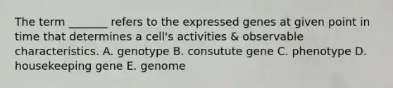 The term _______ refers to the expressed genes at given point in time that determines a cell's activities & observable characteristics. A. genotype B. consutute gene C. phenotype D. housekeeping gene E. genome