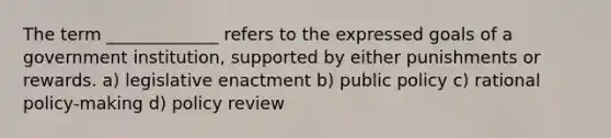 The term _____________ refers to the expressed goals of a government institution, supported by either punishments or rewards. a) legislative enactment b) public policy c) rational policy-making d) policy review